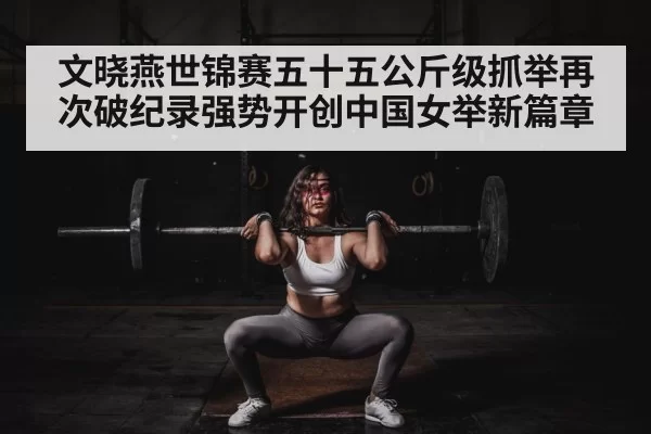 文晓燕世锦赛五十五公斤级抓举再次破纪录强势开创中国女举新篇章
