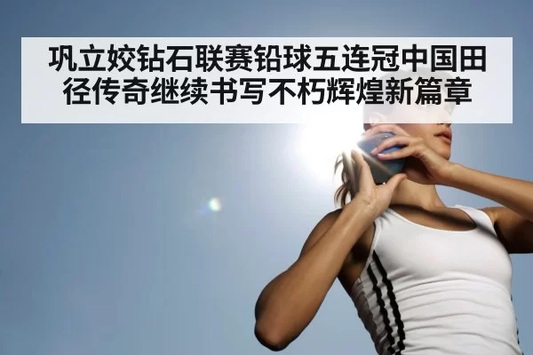 巩立姣钻石联赛铅球五连冠中国田径传奇继续书写不朽辉煌新篇章