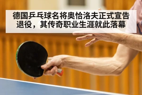 德国乒乓球名将奥恰洛夫正式宣告退役，其传奇职业生涯就此落幕
